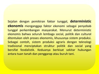 Sejalan dengan pemikiran faktor tunggal, deterministic
ekonomis menganggap faktor ekonomi sebagai penyebab
tunggal perkembangan masyarakat. Menurut deterministic
ekonomis bahwa seluruh lembaga social, politik dan cultural
ditentukan oleh proses ekonomis, khususnya sistem produksi.
Sebagai contoh, sistem produksi agraris dengan teknologi
tradisional menciptakan struktur politik dan social yang
bersifat feodalistik. Keduanya berkisat sekitar hubungan
antara tuan tanah dan penggarap atau buruh tani.
 