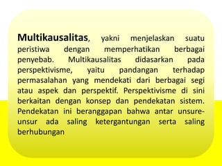Multikausalitas, yakni menjelaskan suatu
peristiwa dengan memperhatikan berbagai
penyebab. Multikausalitas didasarkan pada
perspektivisme, yaitu pandangan terhadap
permasalahan yang mendekati dari berbagai segi
atau aspek dan perspektif. Perspektivisme di sini
berkaitan dengan konsep dan pendekatan sistem.
Pendekatan ini beranggapan bahwa antar unsure-
unsur ada saling ketergantungan serta saling
berhubungan
 