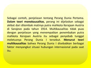 Sebagai contoh, penjelasan tentang Perang Dunia Pertama.
Dalam teori monokausalitas, perang ini dijelaskan sebagai
akibat dari ditembak matinya putra mahkota Kerajaan Austria
di Sarajevo pada tahun 1914. Multikausalitas tidak puas
dengan penjelasan yang menempatkan penembakan putra
mahkota Kerajaan Austria itu sebagai penyebab tunggal
meletusnya Perang Dunia I tersebut. Menurut teori
multikausalitas bahwa Perang Dunia I disebabkan berbagai
faktor menyangkut situasi hubungan internasional pada saat
itu.
 