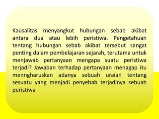 Kausalitas menyangkut hubungan sebab akibat
antara dua atau lebih peristiwa. Pengetahuan
tentang hubungan sebab akibat tersebut sangat
penting dalam pembelajaran sejarah, terutama untuk
menjawab pertanyaan mengapa suatu peristiwa
terjadi? Jawaban terhadap pertanyaan menagap itu
menngharuskan adanya sebuah uraian tentang
sesuatu yang menjadi penyebab terjadinya sebuah
peristiwa
 