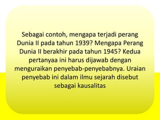 Sebagai contoh, mengapa terjadi perang
Dunia II pada tahun 1939? Mengapa Perang
Dunia II berakhir pada tahun 1945? Kedua
pertanyaa ini harus dijawab dengan
menguraikan penyebab-penyebabnya. Uraian
penyebab ini dalam ilmu sejarah disebut
sebagai kausalitas
 