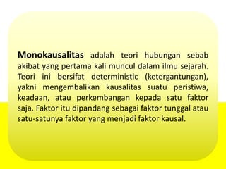 Monokausalitas adalah teori hubungan sebab
akibat yang pertama kali muncul dalam ilmu sejarah.
Teori ini bersifat deterministic (ketergantungan),
yakni mengembalikan kausalitas suatu peristiwa,
keadaan, atau perkembangan kepada satu faktor
saja. Faktor itu dipandang sebagai faktor tunggal atau
satu-satunya faktor yang menjadi faktor kausal.
 