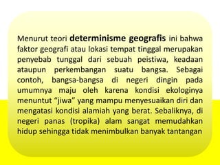 Menurut teori determinisme geografis ini bahwa
faktor geografi atau lokasi tempat tinggal merupakan
penyebab tunggal dari sebuah peistiwa, keadaan
ataupun perkembangan suatu bangsa. Sebagai
contoh, bangsa-bangsa di negeri dingin pada
umumnya maju oleh karena kondisi ekologinya
menuntut “jiwa” yang mampu menyesuaikan diri dan
mengatasi kondisi alamiah yang berat. Sebaliknya, di
negeri panas (tropika) alam sangat memudahkan
hidup sehingga tidak menimbulkan banyak tantangan
 