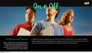 On e Off
APROVADOS PELA FACULDADE CCAA
FOMOS CONVOCADOS PARA DEMONSTRAR AS
NOSSAS HABILIDADES NO PLANEJAMENTO DE
MÍDIA ON-LINE, NA CRIAÇÃO DE HOTSITE E
BANNERS E NO DESENVOLVIMENTO DE MOOD
PARA MÍDIAS SOCIAIS. OS RESULTADOS?
Em apenas três meses, conseguimos atrair mais de 16 mil novos fãs no Facebook. Para se ter uma ideia, a Faculdade
chegou a atingir picos de 85% de engajamento em sua página. Já o hotsite teve mais de 25 mil acessos únicos por mês.
Números que garantem a aprovação da agência em qualquer vestibular de competência digital.
Wednesday, June 26, 13
 