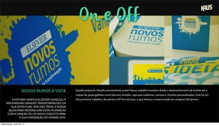 On e Off
NOVOS RUMOS À VISTA
A EDITORA CAMPUS/ELSEVIER COMEÇOU A
IMPLEMENTAR GRANDES TRANSFORMAÇÕES EM
SUA ESTRUTURA. POR ISSO, PEDIU A NOSSA
AJUDA PARA MATERIALIZAR ESTAS MUDANÇAS
COM A CRIAÇÃO DE UM NOVO CONCEITO PARA
A SUA CONVENÇÃO DE VENDAS 2013.
Desafio proposto. Desafio prontamente aceito! Nosso trabalho envolveu desde o desenvolvimento de hotsite até a
criação de peças gráficas como banners, brindes, capa para cadernos, camisas e chinelos personalizados. Este foi um
dos primeiros trabalhos de evento e off-line da Kaus, o que reforça a nossa entrada em projetos full-service.
Wednesday, June 26, 13
 