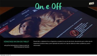On e Off
KÉRASTASE NA ERA DO TABLET
APLICATIVO INOVADOR SE TORNA ALIADO DE
PROFISSIONAIS DE SALÕES
Através dele, o cabeleireiro faz um diagnóstico completo do caso de cada cliente, descobrindo qual o melhor tipo de
tratamento e produtos ideais a serem aplicados de acordo com o tipo de cabelo da mulher e problemas a serem
solucionados.
Wednesday, June 26, 13
 