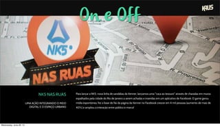 On e Off
NK5 NAS RUAS
UMA AÇÃO INTEGRANDO O MEIO
DIGITAL E O ESPAÇO URBANO
Para lançar a NK5, nova linha de sandálias da Kenner, lançamos uma "caça ao tesouro" através de charadas em muros
espalhados pela cidade do Rio de Janeiro a serem achadas e inseridas em um aplicativo de Facebook. O game gerou
mídia espontânea, fez a base de fãs da página da Kenner no Facebook crescer em 4 mil pessoas (aumento de mais de
40%) e ampliou a interação entre público e marca!
Wednesday, June 26, 13
 