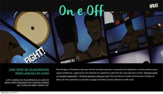 On e Off
UMA SÉRIE DE QUADRINHOS
PARA LANÇAR UM LIVRO
LUTA CLÁSSICA DE MUHAMMAD ALI E AÇÃO DE
BANCO APÓS PASSAGEM DO FURACÃO KATRINA
SÃO TEMAS DA OBRA "ADAPTE-SE"
Para divulgar no Facebook a obra que trata de exemplos pessoais e corporativos de adaptação a cenários adversos para
superar problemas, a agência fez mini-histórias em quadrinhos sobre dois dos casos descritos na obra: "Muhammad Ali
e o nocaute inesperado" e "O banco que deu a volta por cima". Elas aconteceram através de ilustrações contidas em
álbuns de fotos específicos e postados na página da Editora Campus Elsevier na rede social.
Wednesday, June 26, 13
 