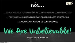 . . . SOMOS MOVIDOS POR EXPERIÊNCIAS COMPROMETIDAS COM O RESULTADO
. . . TRANSFORMAMOS IDEIAS EM NOVAS OPORTUNIDADES DE NEGÓCIOS
. . . APROXIMAMOS MARCAS DE CONSUMIDORES
We Are Unbelievable!
conheça nossos clientes ->
nós...
Wednesday, June 26, 13
 