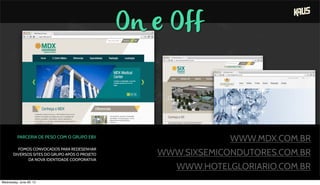 On e Off
PARCERIA DE PESO COM O GRUPO EBX
FOMOS CONVOCADOS PARA REDESENHAR
DIVERSOS SITES DO GRUPO APÓS O PROJETO
DA NOVA IDENTIDADE COOPORATIVA
WWW.MDX.COM.BR
WWW.SIXSEMICONDUTORES.COM.BR
WWW.HOTELGLORIARIO.COM.BR
Wednesday, June 26, 13
 