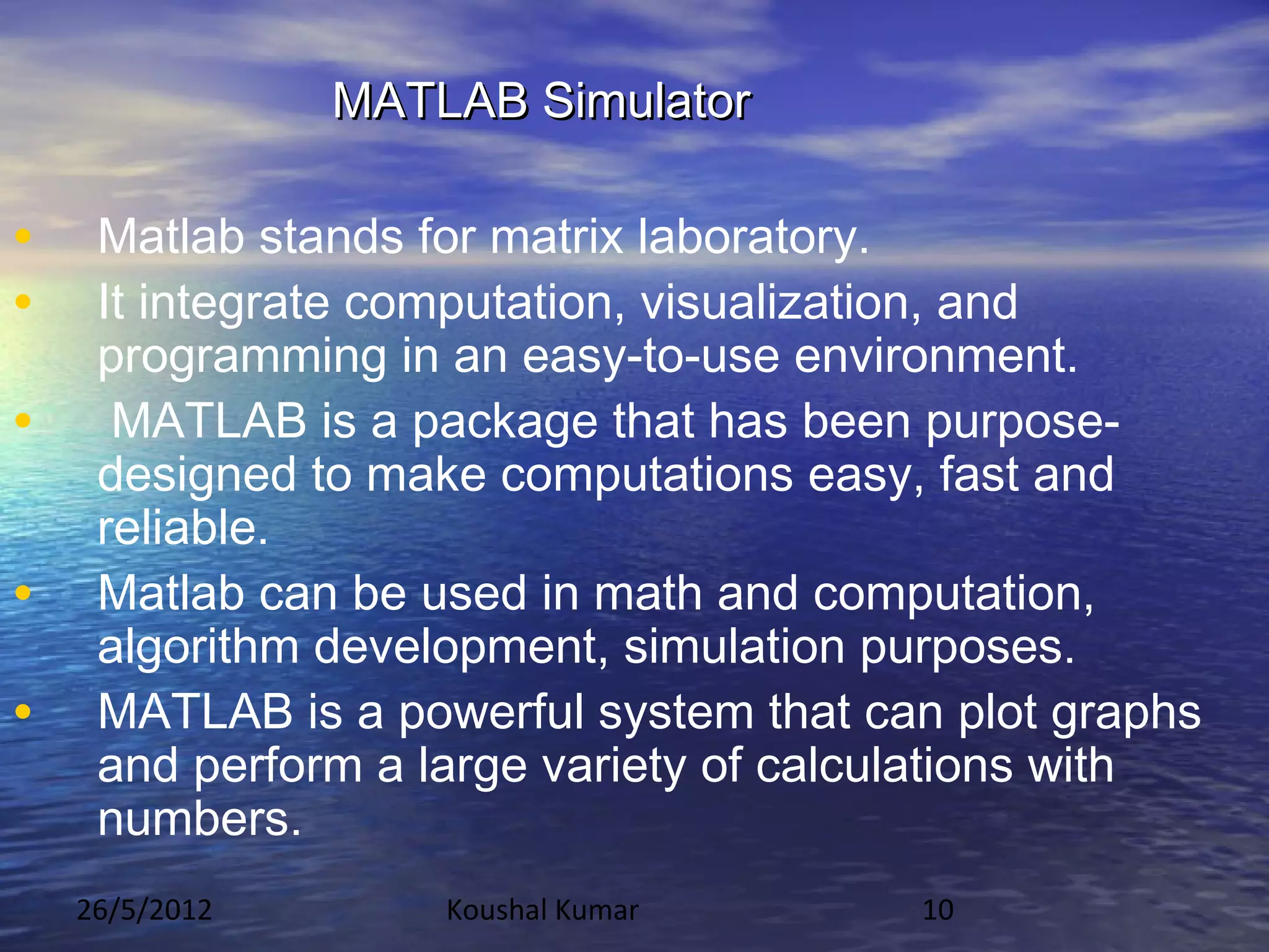 MATLAB Simulator

•    Matlab stands for matrix laboratory.
•    It integrate computation, visualization, and
     programming in an easy-to-use environment.
•     MATLAB is a package that has been purpose-
     designed to make computations easy, fast and
     reliable.
•    Matlab can be used in math and computation,
     algorithm development, simulation purposes.
•    MATLAB is a powerful system that can plot graphs
     and perform a large variety of calculations with
     numbers.
    26/5/2012       Koushal Kumar       10
 