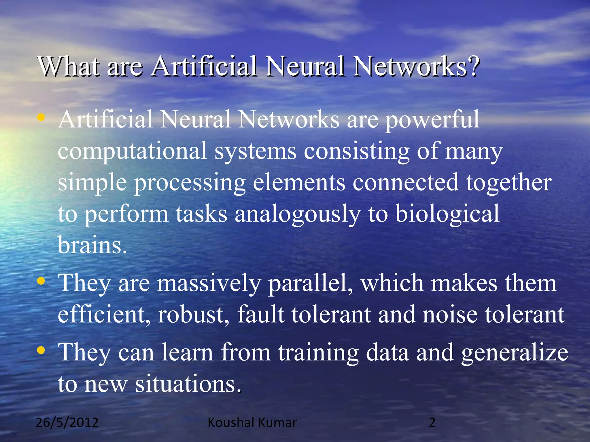 What are Artificial Neural Networks?
• Artificial Neural Networks are powerful
  computational systems consisting of many
  simple processing elements connected together
  to perform tasks analogously to biological
  brains.
• They are massively parallel, which makes them
  efficient, robust, fault tolerant and noise tolerant
• They can learn from training data and generalize
  to new situations.
26/5/2012        Koushal Kumar         2
 