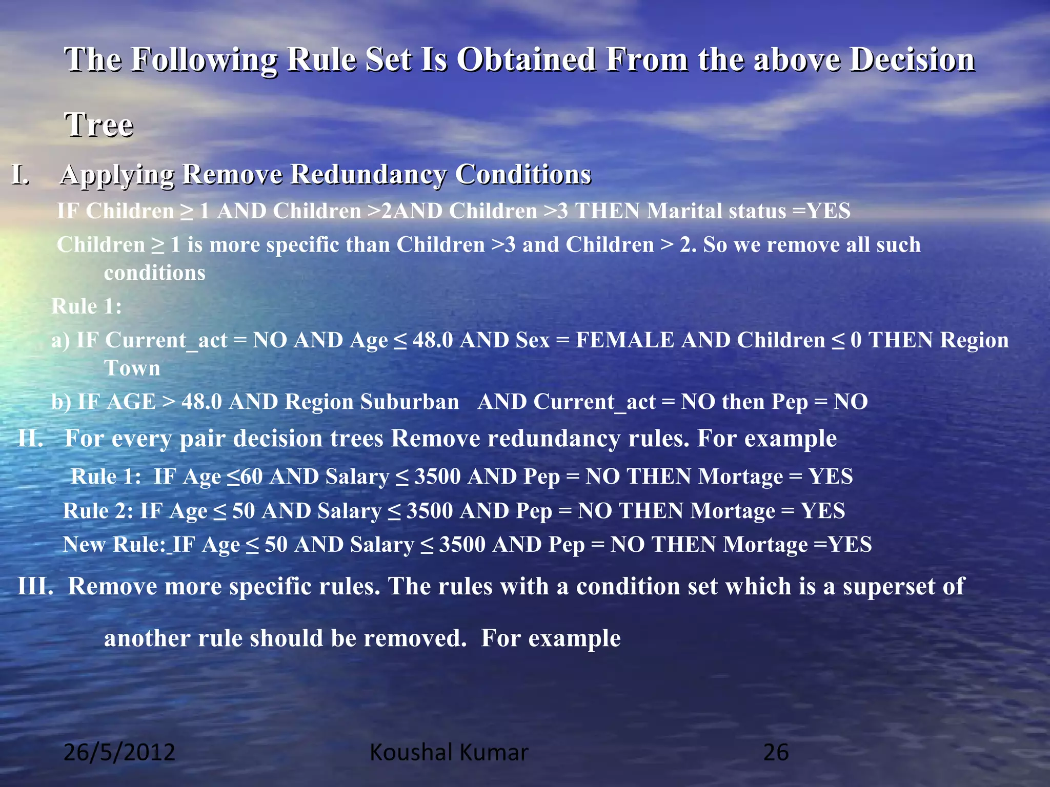 The Following Rule Set Is Obtained From the above Decision
    Tree
I. Applying Remove Redundancy Conditions
   IF Children ≥ 1 AND Children >2AND Children >3 THEN Marital status =YES
   Children ≥ 1 is more specific than Children >3 and Children > 2. So we remove all such
         conditions
   Rule 1:
   a) IF Current_act = NO AND Age ≤ 48.0 AND Sex = FEMALE AND Children ≤ 0 THEN Region
         Town
   b) IF AGE > 48.0 AND Region Suburban AND Current_act = NO then Pep = NO
II. For every pair decision trees Remove redundancy rules. For example
    Rule 1: IF Age ≤60 AND Salary ≤ 3500 AND Pep = NO THEN Mortage = YES
    Rule 2: IF Age ≤ 50 AND Salary ≤ 3500 AND Pep = NO THEN Mortage = YES
    New Rule: IF Age ≤ 50 AND Salary ≤ 3500 AND Pep = NO THEN Mortage =YES
III. Remove more specific rules. The rules with a condition set which is a superset of
       another rule should be removed. For example



    26/5/2012                  Koushal Kumar                       26
 