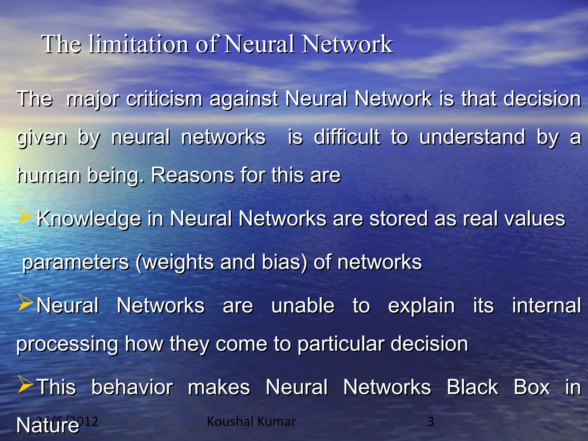 The limitation of Neural Network

The major criticism against Neural Network is that decision
given by neural networks is difficult to understand by a
human being. Reasons for this are

Knowledge in Neural Networks are stored as real values
parameters (weights and bias) of networks

Neural Networks are unable to explain its internal
processing how they come to particular decision

This behavior makes Neural Networks Black Box in
Nature
 26/5/2012         Koushal Kumar            3
 