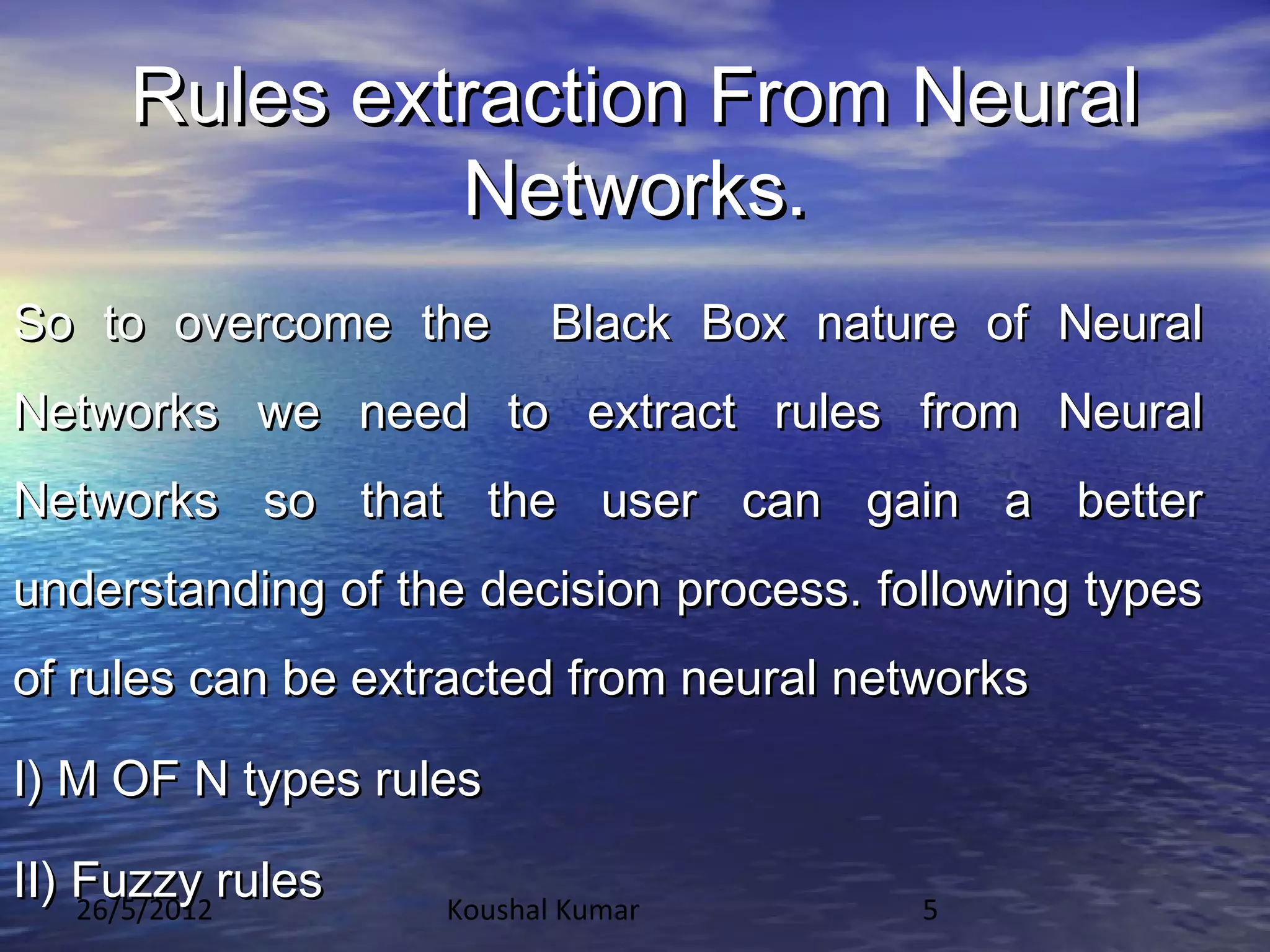 Rules extraction From Neural
              Networks.
So to overcome the       Black Box nature of Neural
Networks we need to extract rules from Neural
Networks so that the user can gain a better
understanding of the decision process. following types
of rules can be extracted from neural networks

I) M OF N types rules

II) Fuzzy rules
    26/5/2012      Koushal Kumar         5
 
