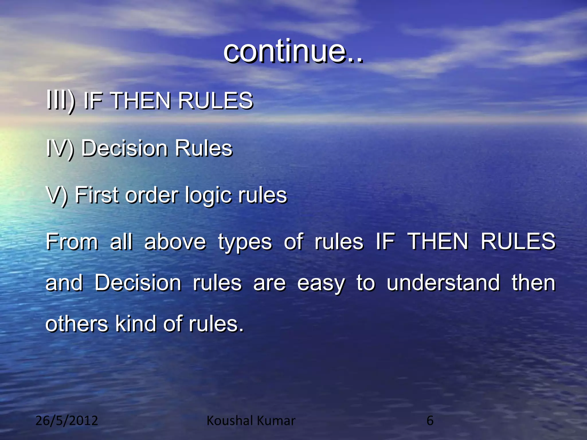 continue..
 III) IF THEN RULES
 IV) Decision Rules

 V) First order logic rules

 From all above types of rules IF THEN RULES
 and Decision rules are easy to understand then
 others kind of rules.



26/5/2012         Koushal Kumar    6
 