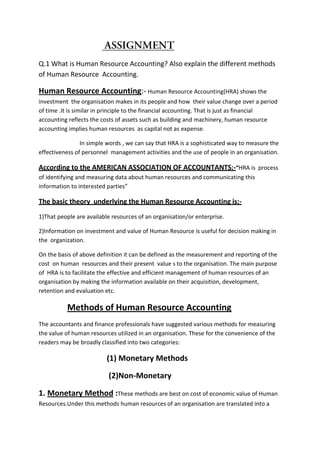 Q.1 What is Human Resource Accounting? Also explain the different methods
of Human Resource Accounting.

Human Resource Accounting:- Human Resource Accounting(HRA) shows the
investment the organisation makes in its people and how their value change over a period
of time .It is similar in principle to the financial accounting. That is just as financial
accounting reflects the costs of assets such as building and machinery, human resource
accounting implies human resources as capital not as expense.

                In simple words , we can say that HRA is a sophisticated way to measure the
effectiveness of personnel management activities and the use of people in an organisation.

According to the AMERICAN ASSOCIATION OF ACCOUNTANTS:-“HRA is process
of identifying and measuring data about human resources and communicating this
information to interested parties”

The basic theory underlying the Human Resource Accounting is:-
1)That people are available resources of an organisation/or enterprise.

2)Information on investment and value of Human Resource is useful for decision making in
the organization.

On the basis of above definition it can be defined as the measurement and reporting of the
cost on human resources and their present value s to the organisation. The main purpose
of HRA is to facilitate the effective and efficient management of human resources of an
organisation by making the information available on their acquisition, development,
retention and evaluation etc.

          Methods of Human Resource Accounting
The accountants and finance professionals have suggested various methods for measuring
the value of human resources utilized in an organisation. These for the convenience of the
readers may be broadly classified into two categories:

                          (1) Monetary Methods

                          (2)Non-Monetary

1. Monetary Method :These methods are best on cost of economic value of Human
Resources.Under this methods human resources of an organisation are translated into a
 