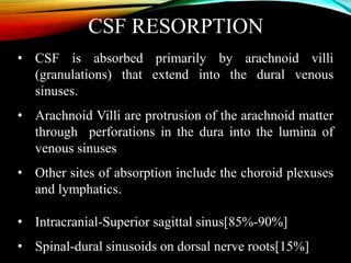 CSF RESORPTION
• CSF is absorbed primarily by arachnoid villi
(granulations) that extend into the dural venous
sinuses.
• Arachnoid Villi are protrusion of the arachnoid matter
through perforations in the dura into the lumina of
venous sinuses
• Other sites of absorption include the choroid plexuses
and lymphatics.
• Intracranial-Superior sagittal sinus[85%-90%]
• Spinal-dural sinusoids on dorsal nerve roots[15%]
 
