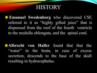 HISTORY
Emanuel Swedenborg who discovered CSF,
referred to it as “highly gifted juice” that is
dispensed from the roof of the fourth ventricle
to the medulla oblongata, and the spinal cord.
Albrecht von Haller found that that the
“water” in the brain, in case of excess
secretion, descends to the base of the skull
resulting in hydrocephalus.
 