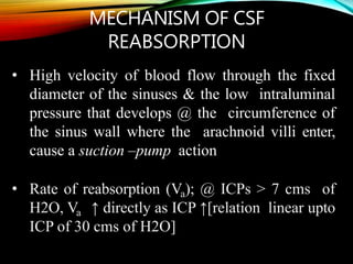 MECHANISM OF CSF
REABSORPTION
• High velocity of blood flow through the fixed
diameter of the sinuses & the low intraluminal
pressure that develops @ the circumference of
the sinus wall where the arachnoid villi enter,
cause a suction –pump action
• Rate of reabsorption (Va); @ ICPs > 7 cms of
H2O, Va ↑ directly as ICP ↑[relation linear upto
ICP of 30 cms of H2O]
 