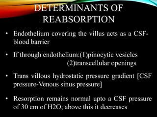 DETERMINANTS OF
REABSORPTION
• Endothelium covering the villus acts as a CSF-
blood barrier
• If through endothelium:(1)pinocytic vesicles
(2)transcellular openings
• Trans villous hydrostatic pressure gradient [CSF
pressure-Venous sinus pressure]
• Resorption remains normal upto a CSF pressure
of 30 cm of H2O; above this it decreases
 