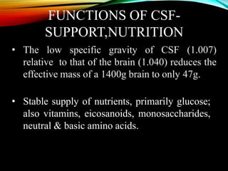 FUNCTIONS OF CSF-
SUPPORT,NUTRITION
• The low specific gravity of CSF (1.007)
relative to that of the brain (1.040) reduces the
effective mass of a 1400g brain to only 47g.
• Stable supply of nutrients, primarily glucose;
also vitamins, eicosanoids, monosaccharides,
neutral & basic amino acids.
 