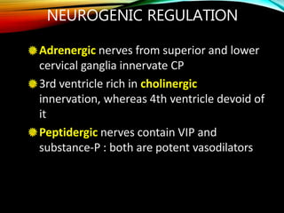 NEUROGENIC REGULATION
Adrenergic nerves from superior and lower
cervical ganglia innervate CP
3rd ventricle rich in cholinergic
innervation, whereas 4th ventricle devoid of
it
Peptidergic nerves contain VIP and
substance-P : both are potent vasodilators
 