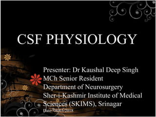 CSF PHYSIOLOGY
Presenter: Dr Kaushal Deep Singh
MCh Senior Resident
Department of Neurosurgery
Sher-i-Kashmir Institute of Medical
Sciences (SKIMS), Srinagar
Date: 08/03/2018
 