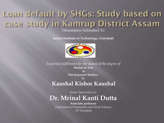 Dissertation Submitted To
Indian Institute of Technology, Guwahati
In partial fulfillment for the award of the degree of
Master of Arts
in
Development Studies,
By
Kaushal Kishor Kaushal
Under Supervision of:-
Dr. Mrinal Kanti Dutta
Associate professor
Department of Humanities and Social Sciences,
IIT Guwahati
 