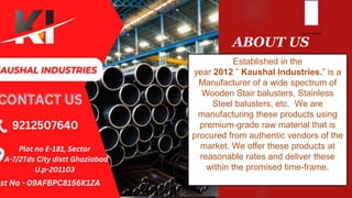 ABOUT US
Established in the
year 2012 ” Kaushal Industries.” is a
Manufacturer of a wide spectrum of
Wooden Stair balusters, Stainless
Steel balusters, etc. We are
manufacturing these products using
premium-grade raw material that is
procured from authentic vendors of the
market. We offer these products at
reasonable rates and deliver these
within the promised time-frame.
 