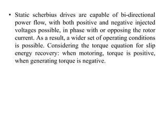 • Static scherbius drives are capable of bi-directional
power flow, with both positive and negative injected
voltages possible, in phase with or opposing the rotor
current. As a result, a wider set of operating conditions
is possible. Considering the torque equation for slip
energy recovery: when motoring, torque is positive,
when generating torque is negative.
 