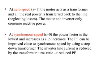• At zero speed (s=1) the motor acts as a transformer
and all the real power is transferred back to the line
(neglecting losses). The motor and inverter only
consume reactive power.
• At synchronous speed (s=0) the power factor is the
lowest and increases as slip increases. The PF can be
improved close to synchronous speed by using a step-
down transformer. The inverter line current is reduced
by the transformer turns ratio -> reduced PF.
 