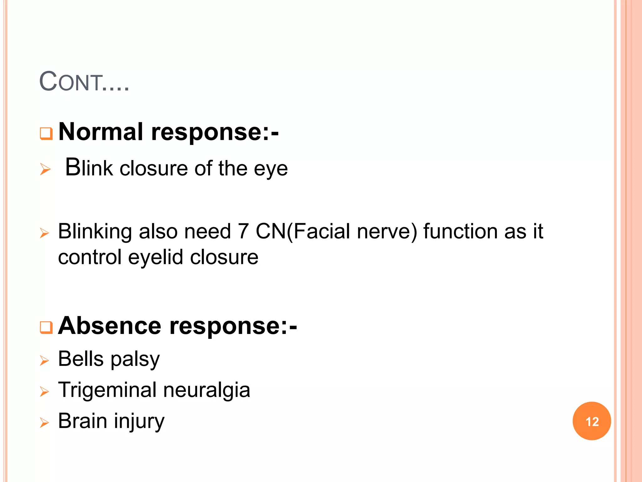 CONT....
 Normal response:-
 Blink closure of the eye
 Blinking also need 7 CN(Facial nerve) function as it
control eyelid closure
 Absence response:-
 Bells palsy
 Trigeminal neuralgia
 Brain injury 12
 