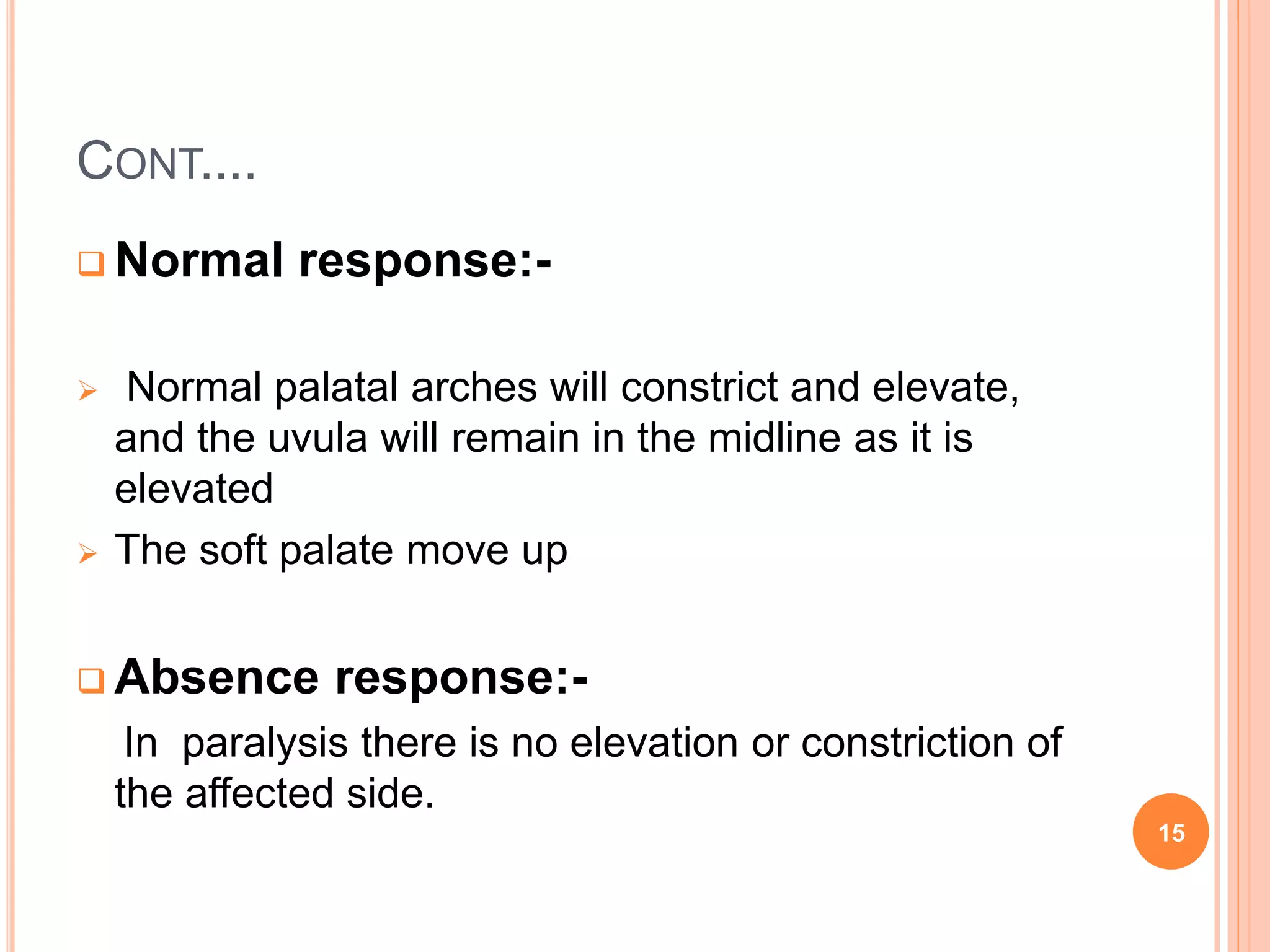 CONT....
 Normal response:-
 Normal palatal arches will constrict and elevate,
and the uvula will remain in the midline as it is
elevated
 The soft palate move up
 Absence response:-
In paralysis there is no elevation or constriction of
the affected side.
15
 