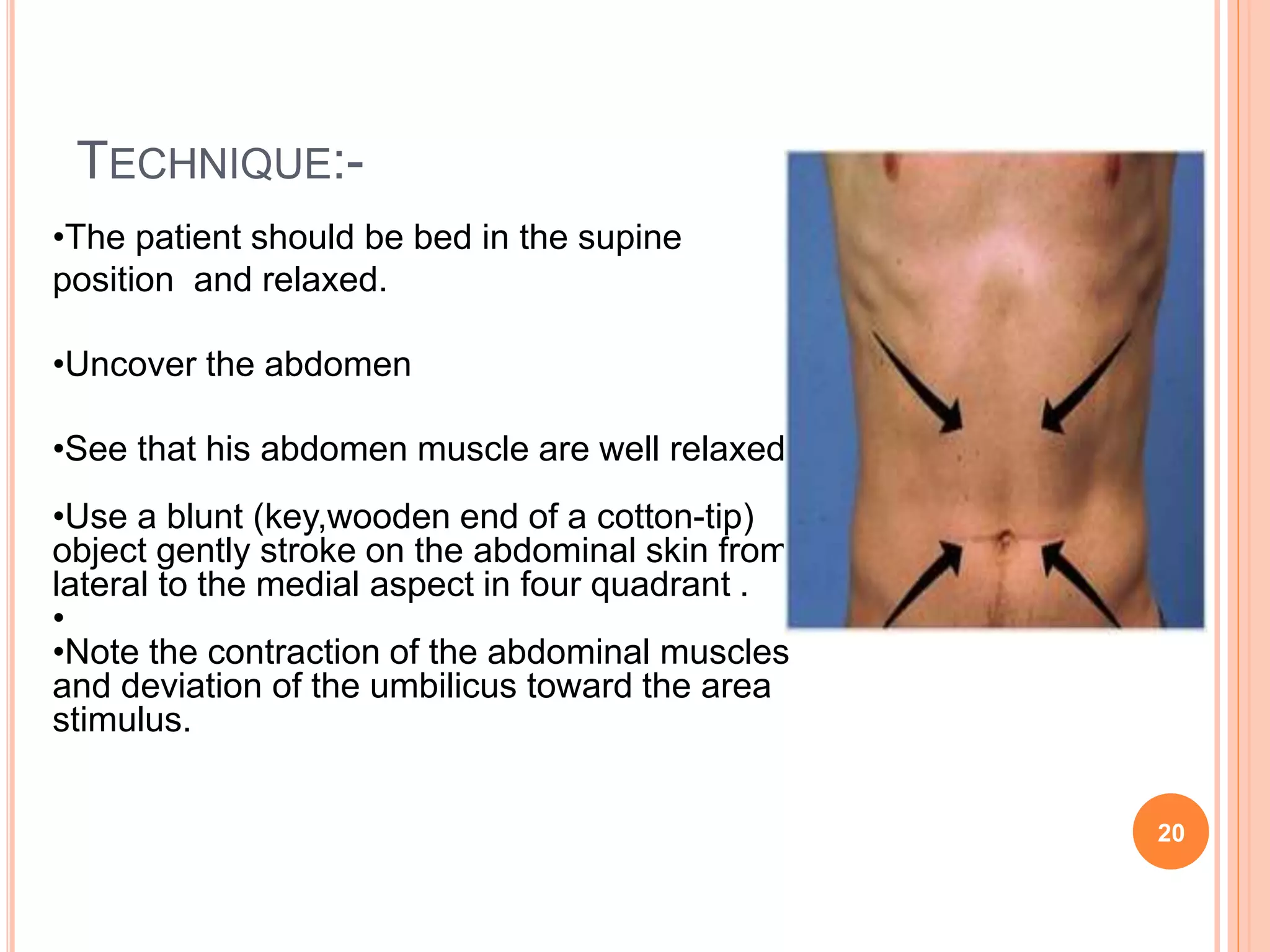 TECHNIQUE:-
•The patient should be bed in the supine
position and relaxed.
•Uncover the abdomen
•See that his abdomen muscle are well relaxed
•Use a blunt (key,wooden end of a cotton-tip)
object gently stroke on the abdominal skin from
lateral to the medial aspect in four quadrant .
•
•Note the contraction of the abdominal muscles
and deviation of the umbilicus toward the area
stimulus.
20
 
