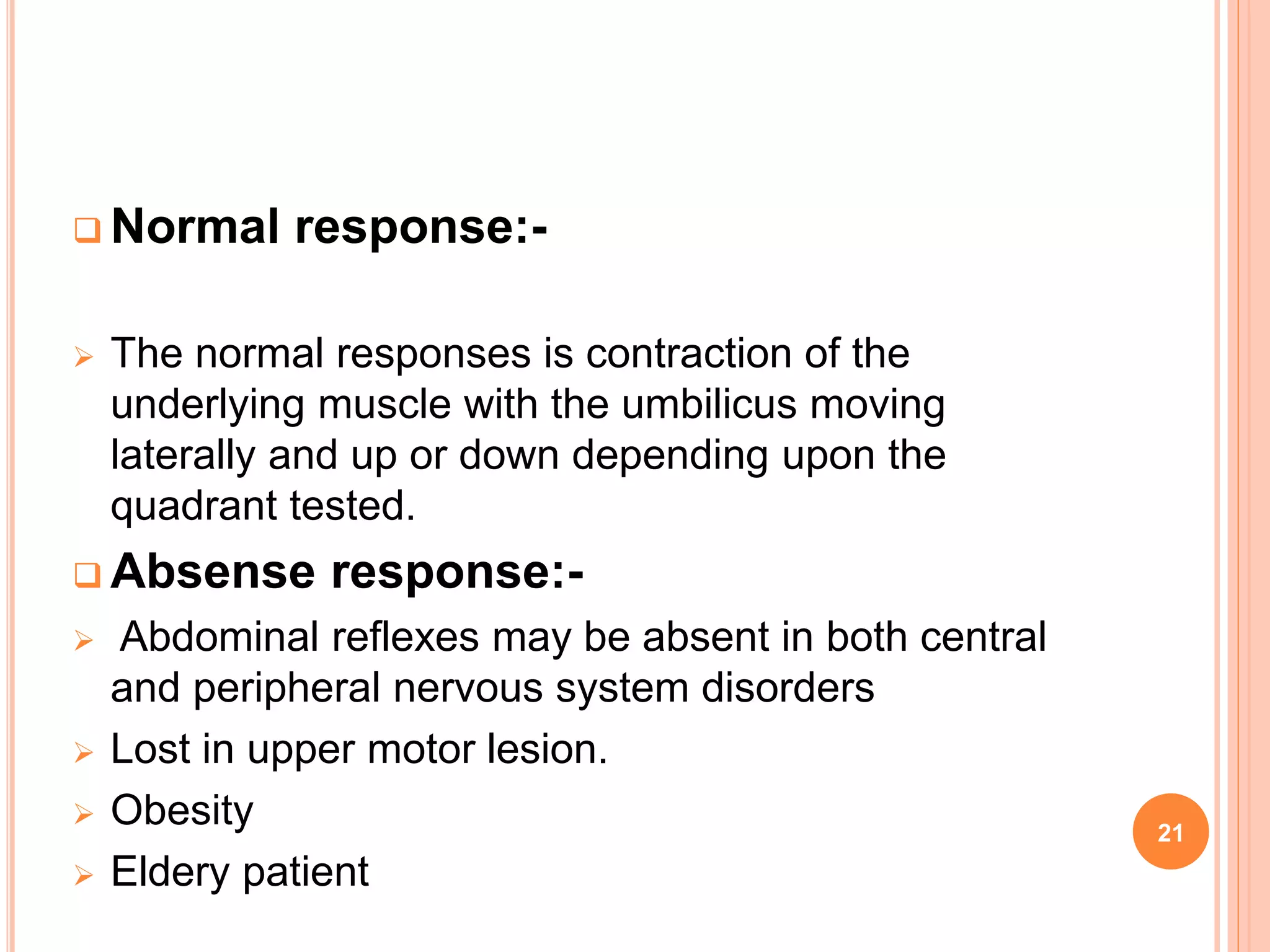  Normal response:-
 The normal responses is contraction of the
underlying muscle with the umbilicus moving
laterally and up or down depending upon the
quadrant tested.
 Absense response:-
 Abdominal reflexes may be absent in both central
and peripheral nervous system disorders
 Lost in upper motor lesion.
 Obesity
 Eldery patient
21
 
