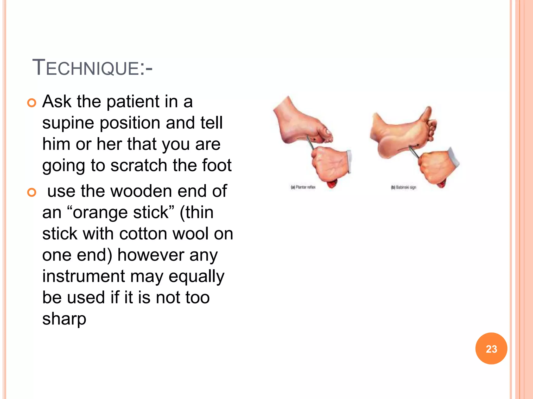 TECHNIQUE:-
 Ask the patient in a
supine position and tell
him or her that you are
going to scratch the foot
 use the wooden end of
an “orange stick” (thin
stick with cotton wool on
one end) however any
instrument may equally
be used if it is not too
sharp
23
 