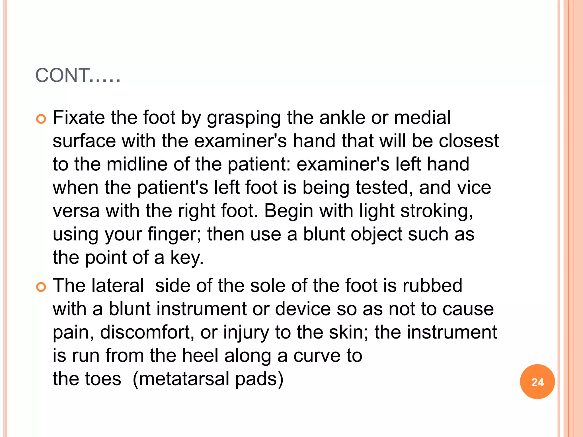 CONT.....
 Fixate the foot by grasping the ankle or medial
surface with the examiner's hand that will be closest
to the midline of the patient: examiner's left hand
when the patient's left foot is being tested, and vice
versa with the right foot. Begin with light stroking,
using your finger; then use a blunt object such as
the point of a key.
 The lateral side of the sole of the foot is rubbed
with a blunt instrument or device so as not to cause
pain, discomfort, or injury to the skin; the instrument
is run from the heel along a curve to
the toes (metatarsal pads) 24
 