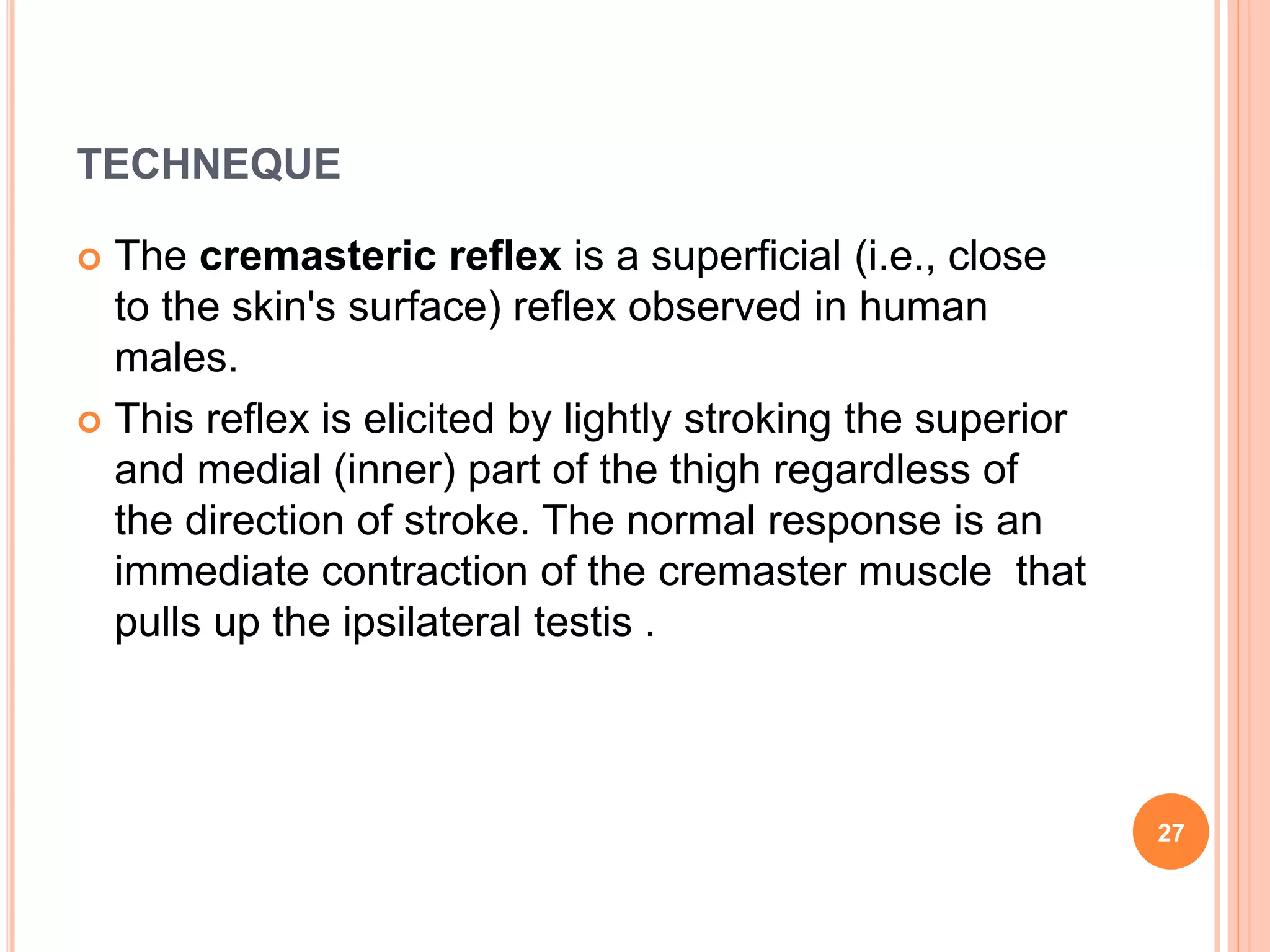 TECHNEQUE
 The cremasteric reflex is a superficial (i.e., close
to the skin's surface) reflex observed in human
males.
 This reflex is elicited by lightly stroking the superior
and medial (inner) part of the thigh regardless of
the direction of stroke. The normal response is an
immediate contraction of the cremaster muscle that
pulls up the ipsilateral testis .
27
 