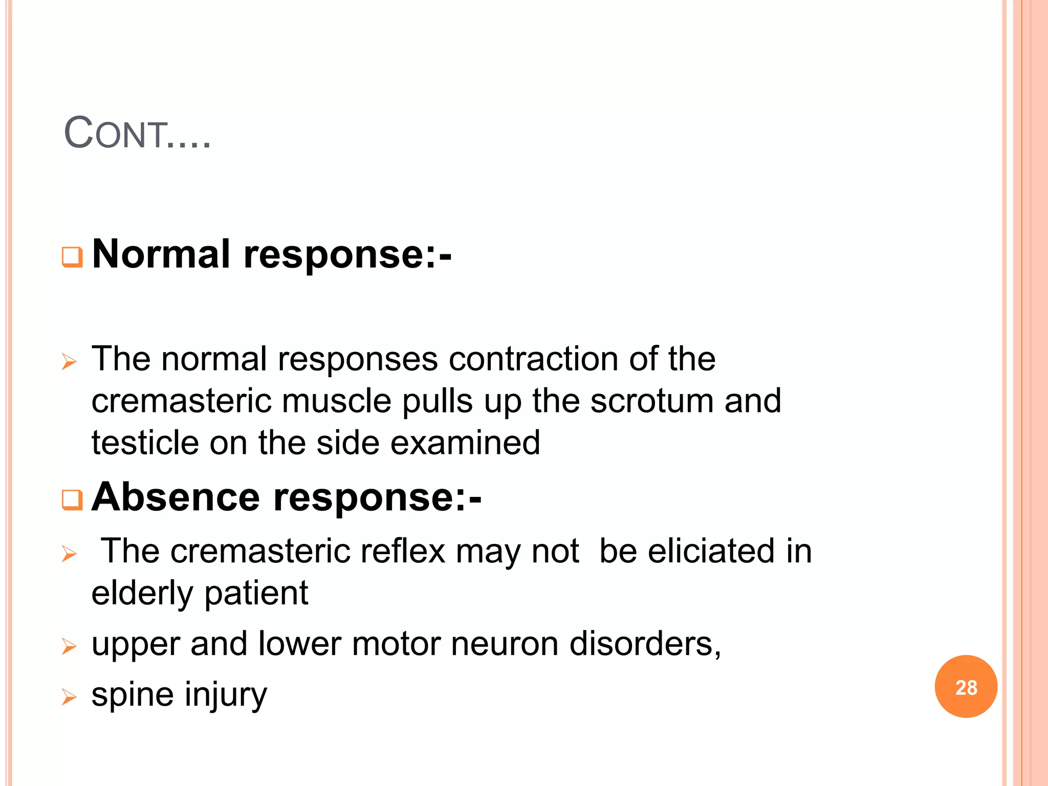 CONT....
 Normal response:-
 The normal responses contraction of the
cremasteric muscle pulls up the scrotum and
testicle on the side examined
 Absence response:-
 The cremasteric reflex may not be eliciated in
elderly patient
 upper and lower motor neuron disorders,
 spine injury 28
 