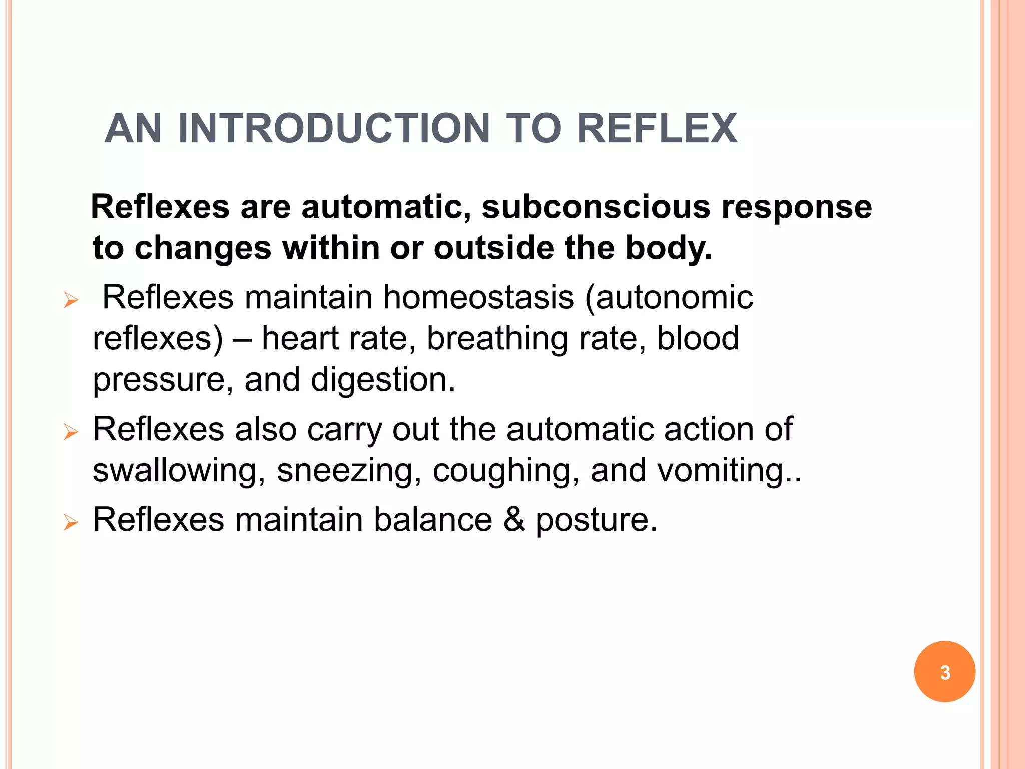 AN INTRODUCTION TO REFLEX
Reflexes are automatic, subconscious response
to changes within or outside the body.
 Reflexes maintain homeostasis (autonomic
reflexes) – heart rate, breathing rate, blood
pressure, and digestion.
 Reflexes also carry out the automatic action of
swallowing, sneezing, coughing, and vomiting..
 Reflexes maintain balance & posture.
3
 