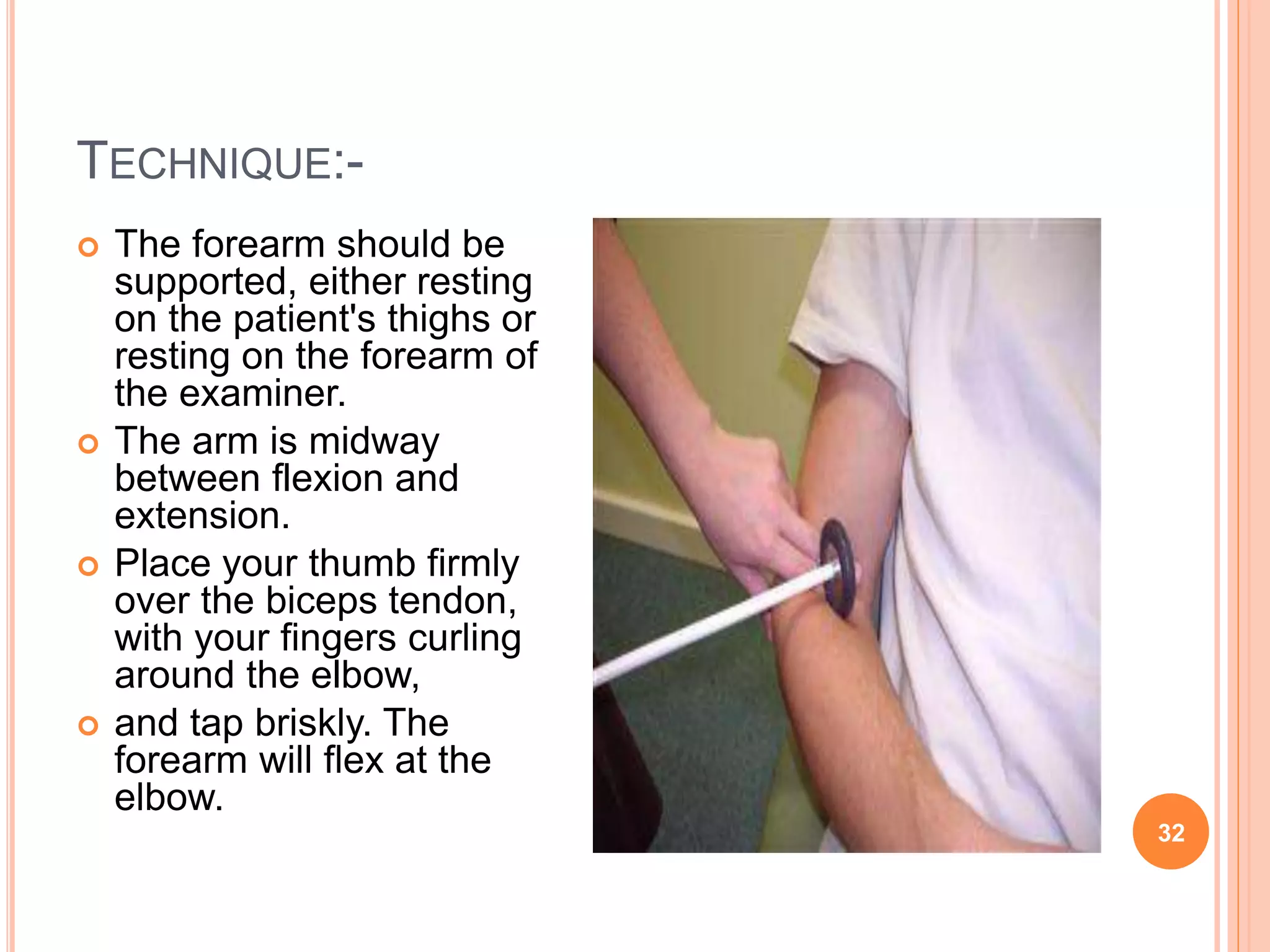 TECHNIQUE:-
 The forearm should be
supported, either resting
on the patient's thighs or
resting on the forearm of
the examiner.
 The arm is midway
between flexion and
extension.
 Place your thumb firmly
over the biceps tendon,
with your fingers curling
around the elbow,
 and tap briskly. The
forearm will flex at the
elbow.
32
 
