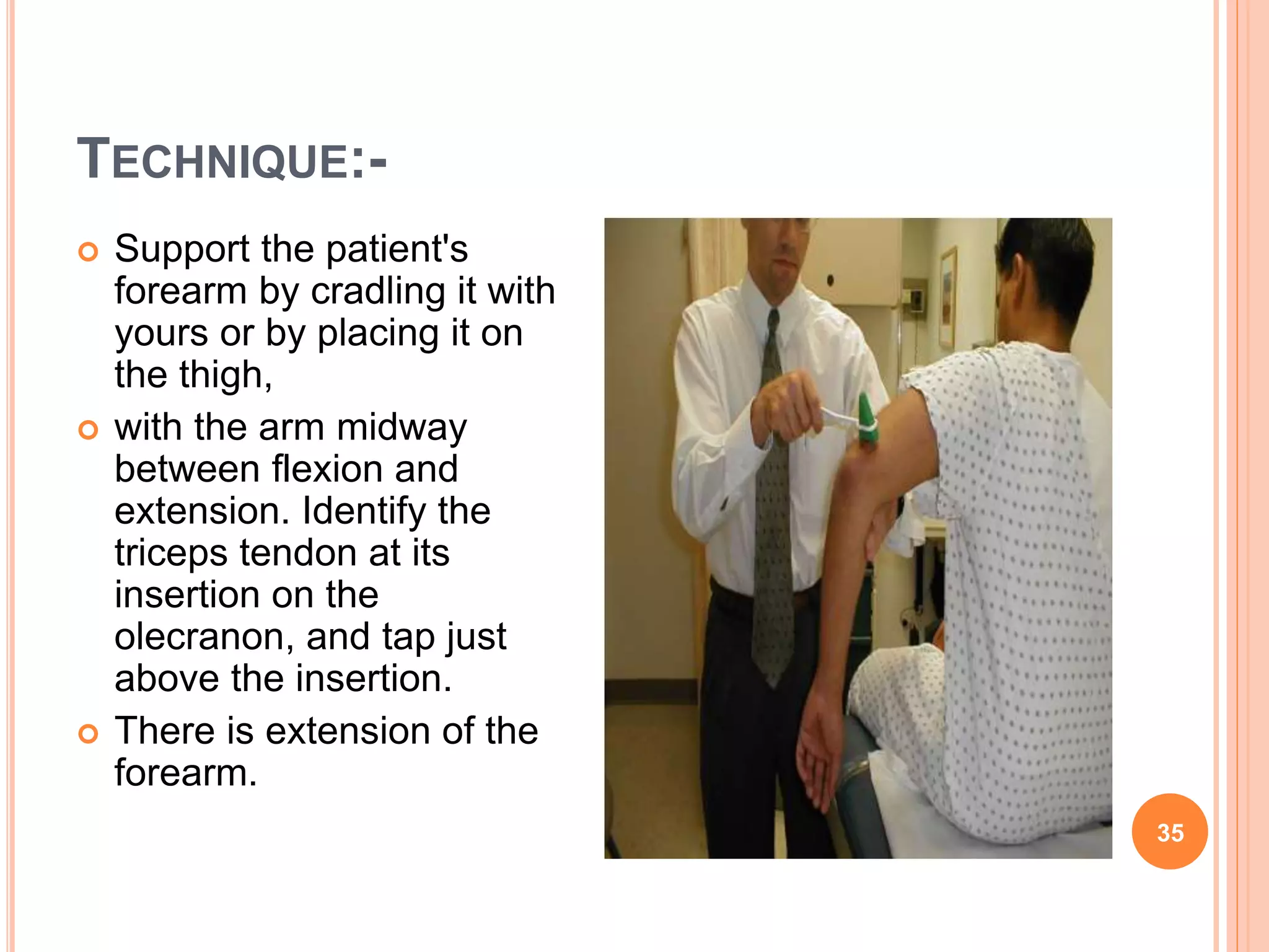 TECHNIQUE:-
 Support the patient's
forearm by cradling it with
yours or by placing it on
the thigh,
 with the arm midway
between flexion and
extension. Identify the
triceps tendon at its
insertion on the
olecranon, and tap just
above the insertion.
 There is extension of the
forearm.
35
 