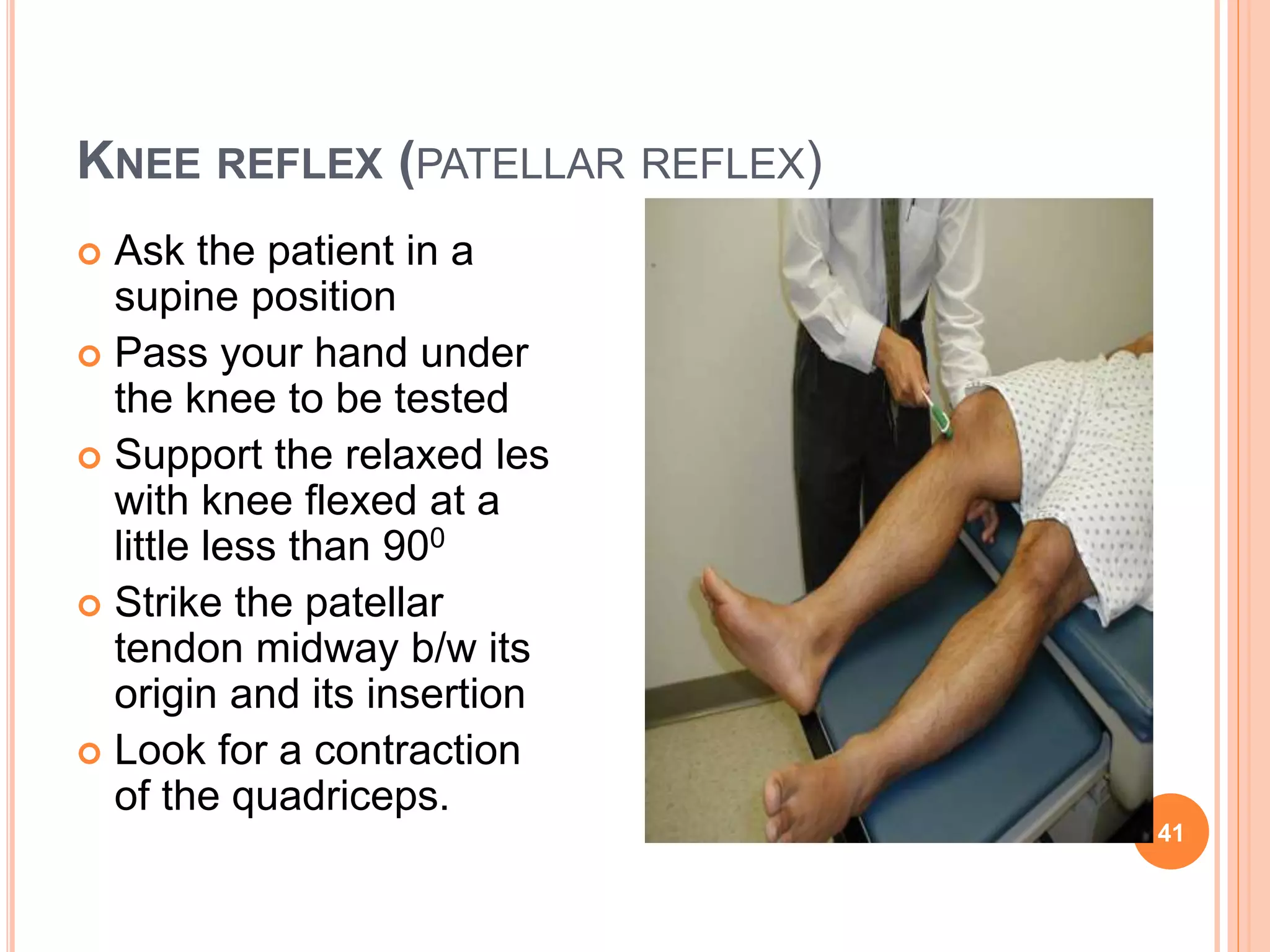KNEE REFLEX (PATELLAR REFLEX)
41
 Ask the patient in a
supine position
 Pass your hand under
the knee to be tested
 Support the relaxed les
with knee flexed at a
little less than 900
 Strike the patellar
tendon midway b/w its
origin and its insertion
 Look for a contraction
of the quadriceps.
 