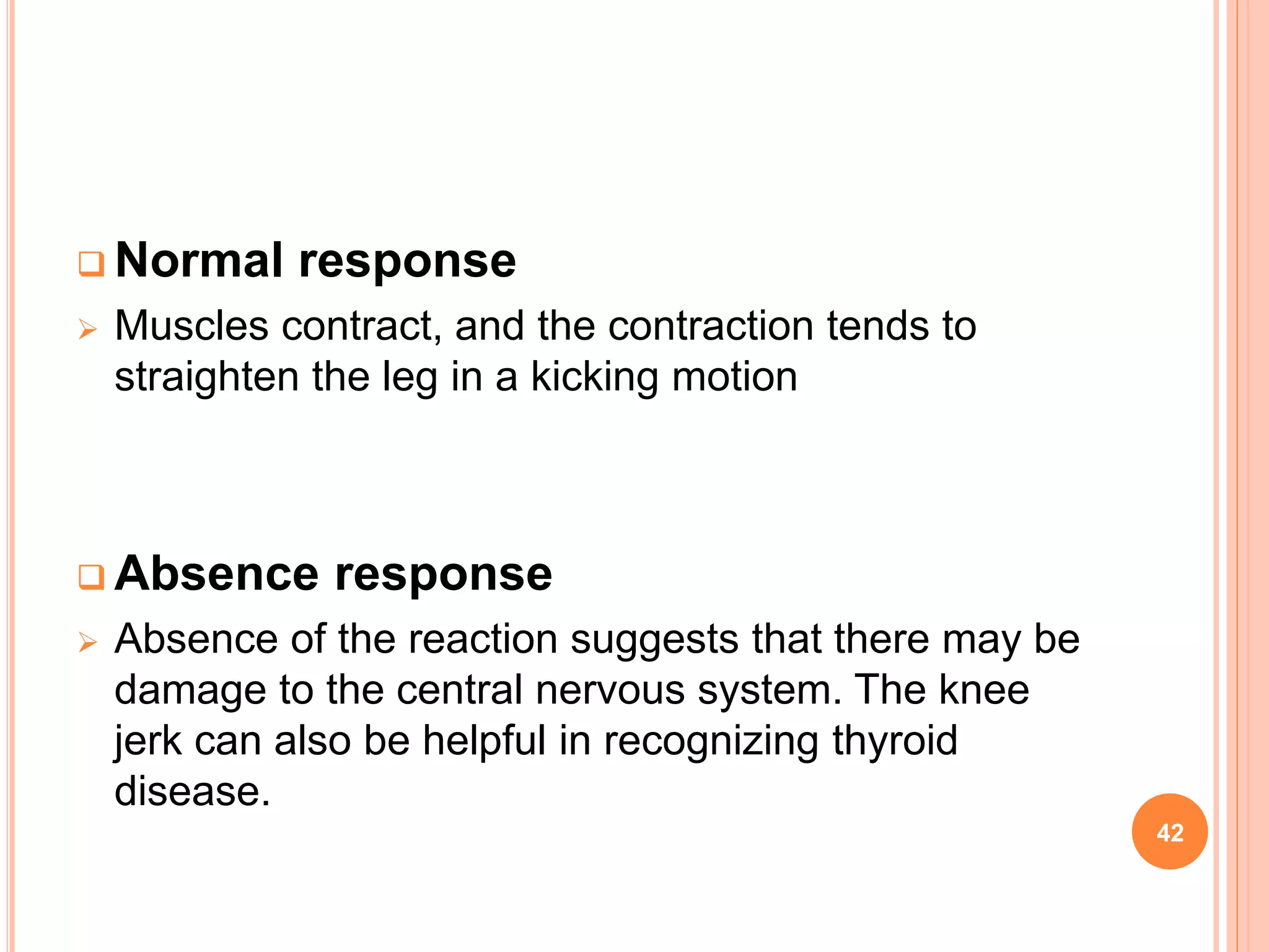  Normal response
 Muscles contract, and the contraction tends to
straighten the leg in a kicking motion
 Absence response
 Absence of the reaction suggests that there may be
damage to the central nervous system. The knee
jerk can also be helpful in recognizing thyroid
disease.
42
 