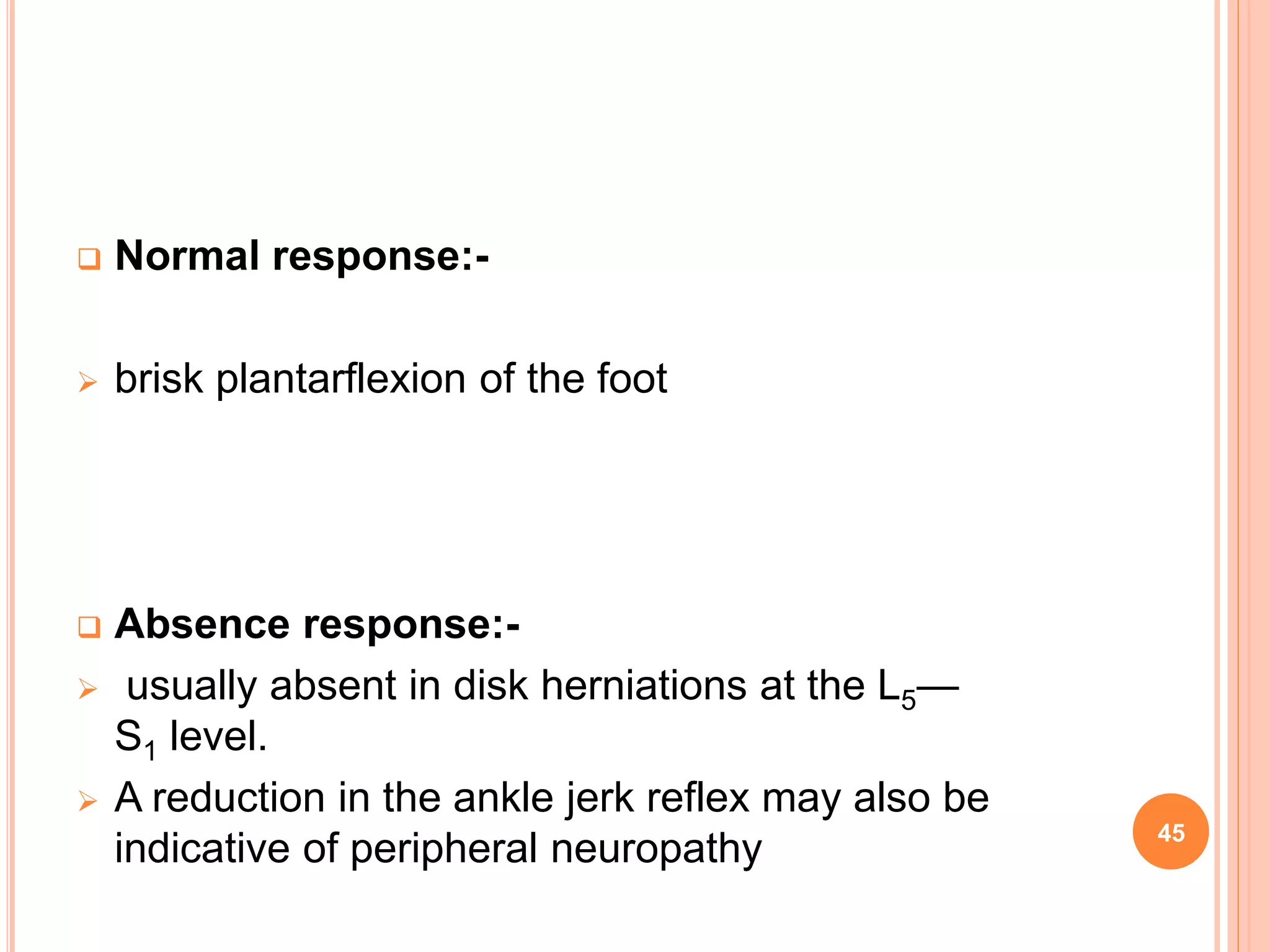  Normal response:-
 brisk plantarflexion of the foot
 Absence response:-
 usually absent in disk herniations at the L5—
S1 level.
 A reduction in the ankle jerk reflex may also be
indicative of peripheral neuropathy 45
 
