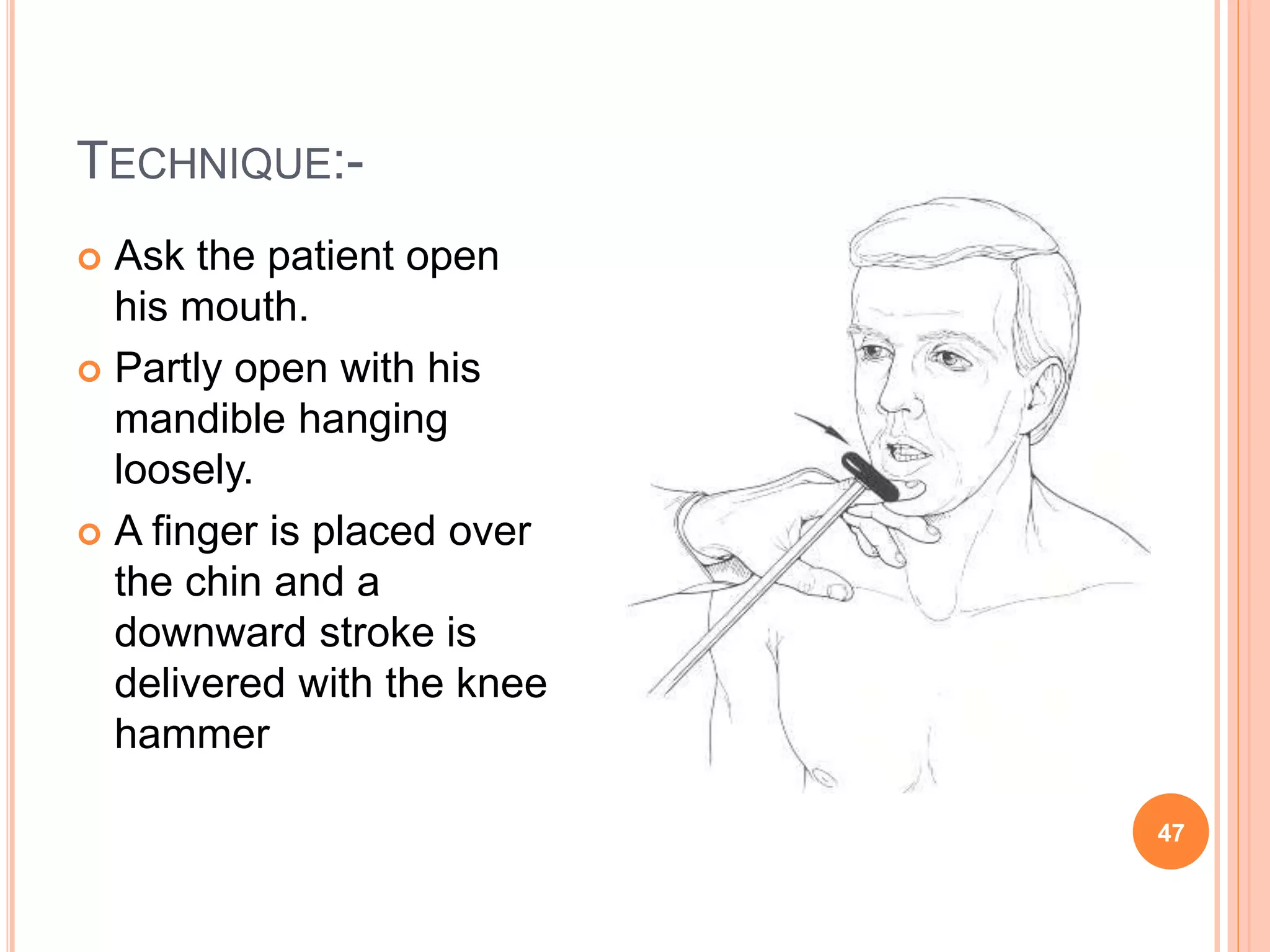 TECHNIQUE:-
47
 Ask the patient open
his mouth.
 Partly open with his
mandible hanging
loosely.
 A finger is placed over
the chin and a
downward stroke is
delivered with the knee
hammer
 