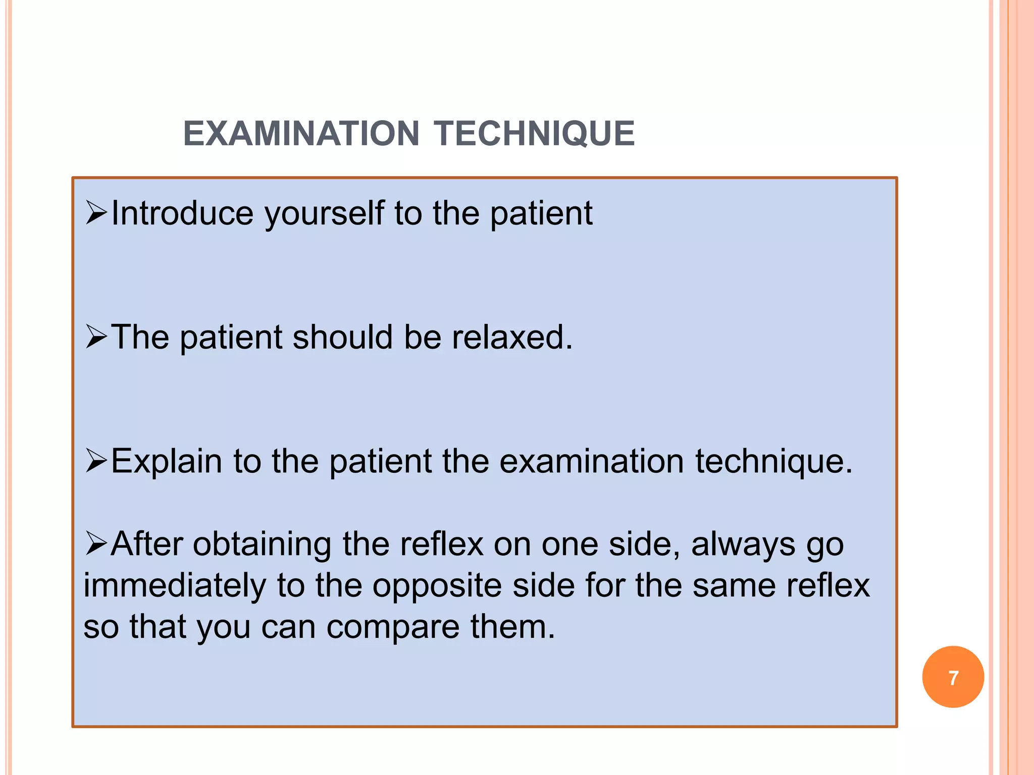 EXAMINATION TECHNIQUE
Introduce yourself to the patient
The patient should be relaxed.
Explain to the patient the examination technique.
After obtaining the reflex on one side, always go
immediately to the opposite side for the same reflex
so that you can compare them.
7
 