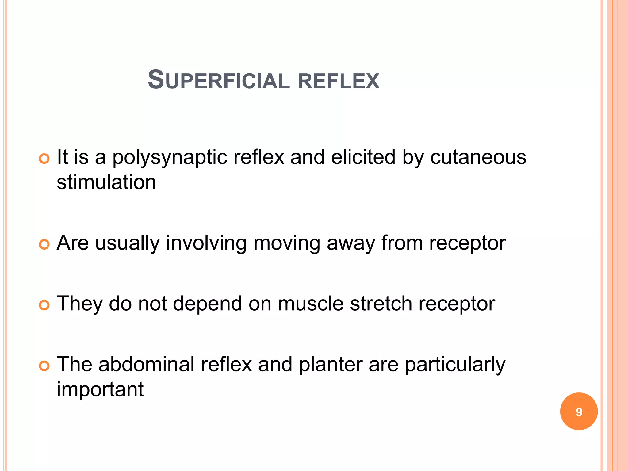 SUPERFICIAL REFLEX
 It is a polysynaptic reflex and elicited by cutaneous
stimulation
 Are usually involving moving away from receptor
 They do not depend on muscle stretch receptor
 The abdominal reflex and planter are particularly
important
9
 