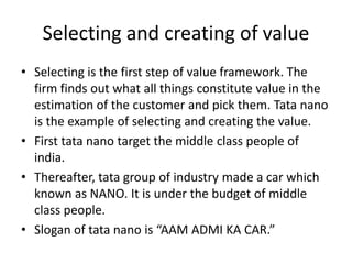 Selecting and creating of value Selecting is the first step of value framework. The firm finds out what all things constitute value in the estimation of the customer and pick them. Tata nano is the example of selecting and creating the value. First tatanano target the middle class people of india. Thereafter, tata group of industry made a car which known as NANO. It is under the budget of middle class people. Slogan of tatanano is “AAM ADMI KA CAR.” 
